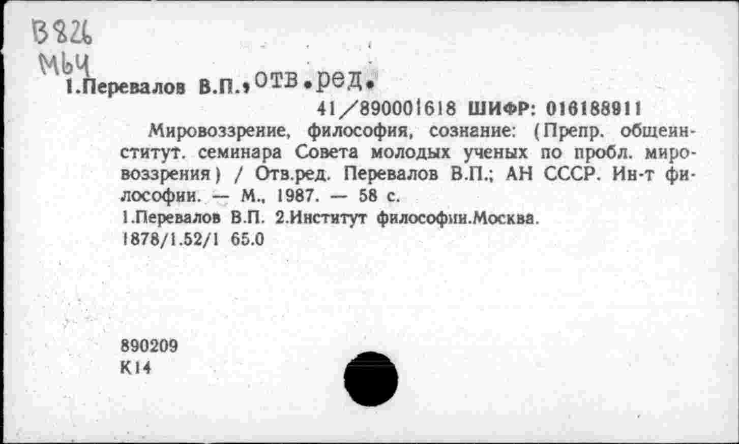 ﻿1 Перевалов В.Пл ^ТВ «рвД»
41/890001618 ШИФР: 016188911
Мировоззрение, философия, сознание: (Препр. общеин-ститут. семинара Совета молодых ученых по пробл. мировоззрения) / Отв.ред. Перевалов В.П.; АН СССР. Ин-т философии. — М., 1987. — 58 с.
1.Перевалов В.П. 2.Институт философии.Москва.
1878/1.52/1 65.0
890209 К14